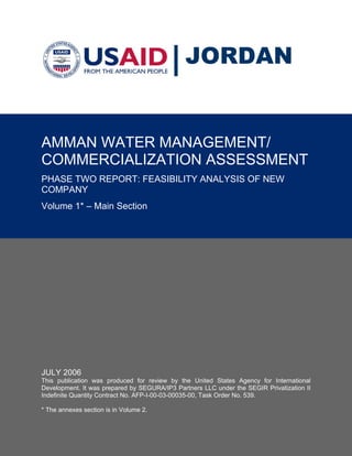 JORDAN


AMMAN WATER MANAGEMENT/
COMMERCIALIZATION ASSESSMENT
PHASE TWO REPORT: FEASIBILITY ANALYSIS OF NEW
COMPANY
Volume 1* – Main Section




JULY 2006
This publication was produced for review by the United States Agency for International
Development. It was prepared by SEGURA/IP3 Partners LLC under the SEGIR Privatization II
Indefinite Quantity Contract No. AFP-I-00-03-00035-00, Task Order No. 539.

* The annexes section is in Volume 2.
 