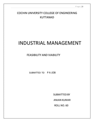 P a g e | 1
COCHIN UNIVERSITY COLLEGE OF ENGINEERING
KUTTANAD
INDUSTRIAL MANAGEMENT
FEASIBILITY AND VIABILITY
SUBMITTED TO P A JOB
SUBMITTED BY
ANJAN KUMAR
ROLL NO. 60
 