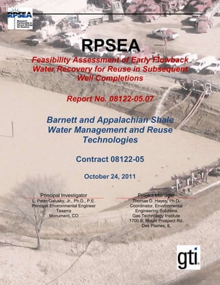 RPSEA
Feasibility Assessment of Early Flowback
Water Recovery for Reuse in Subsequent
             Well Completions

                  Report No. 08122-05.07

       Barnett and Appalachian Shale
       Water Management and Reuse
                Technologies

                       Contract 08122-05

                           October 24, 2011

    Principal Investigator                    Project Manager
L. Peter Galusky, Jr., Ph.D., P.E.       Thomas D. Hayes, Ph.D.
Principal Environmental Engineer        Coordinator, Environmental
             Texerra                       Engineering Solutions
          Monument, CO                   Gas Technology Institute
                                        1700 S. Mount Prospect Rd.
                                              Des Plaines, IL
 
