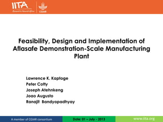 Date: 01 – July - 2013 www.iita.orgA member of CGIAR consortium
Feasibility, Design and Implementation of
Aflasafe Demonstration-Scale Manufacturing
Plant
Lawrence K. Kaptoge
Peter Cotty
Joseph Atehnkeng
Joao Augusto
Ranajit Bandyopadhyay
 