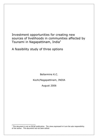 Investment opportunities for creating new
sources of livelihoods in communities affected by
Tsunami in Nagapattinam, India1

A feasibility study of three options




                                     Bellarmine K.C.

                            Kochi/Nagapattinam, INDIA

                                       August 2006




1
 This document is not an ESCAP publication. The views expressed in it are the sole responsibility
of the author. This document has not been edited
 