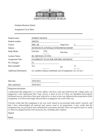 Graduate Business School
Assignment Cover Sheet

Student name:

SUMEET DUHAN

Student number:

2804324

Course:

MSC.-IB

Subject:

BUSINESS PLANNING& ENTREPRENEURSHIP

Study Mode:

Full time

Lecturer Name:

Mr. MICHAEL FLYNN

Assignment Title:

FEASIBILITY PLAN FOR APPAREL BUSINESS

No. Of pages:

15

Disk included?

Yes

Additional Information:

(i.e. number of pieces submitted, size of assignment, A2, A3 etc.)

Date due:

28/02/2012

Date submitted:

28/02/2012

Stage/year:
YES

2

Part-time

No

X

Plagiarism disclaimer:
I understand that plagiarism is a serious offence and have read and understood the college policy on
plagiarism. I also understand that I may receive a mark of zero if I have not identified and properly
attributed sources which have been used, referred to, or have in any way influenced the preparation of this
assignment, or if I have knowingly allowed others to plagiarize my work in this way.
I hereby certify that this assignment is my own work; based on my personal study and/or research, and
that I have acknowledged all material and sources used in its preparation. I also certify that the
assignment has not previously been submitted for assessment and that I have not copied in part or whole
or otherwise plagiarized the work of anyone else, including other students.
Signed:
Dated:

AMAZING EMPORIUM

SUMEET DUHAN (2804324)

1

 