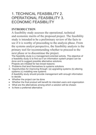 1. TECHNICAL FEASIBILITY 2.
OPERATIONAL FEASIBILITY 3.
ECONOMIC FEASIBILITY
INTRODUCTION
A feasibility study assesses the operational, technical
and economic merits of the proposed project. The feasibility
study is intended to be a preliminary review of the facts to
see if it is worthy of proceeding to the analysis phase. From
the systems analyst perspective, the feasibility analysis is the
primary tool for recommending whether to proceed to the
next phase or to discontinue the project.
The feasibility study is a management-oriented activity. The objective of
a feasibility study is to find out if an information system project can be
done and to suggest possible alternative solutions.
Projects are initiated for two broad reasons:
1. Problems that lend themselves to systems solutions
2. Opportunities for improving through: (a) upgrading systems (b) altering
systems (c) installing new systems
A feasibility study should provide management with enough information
to decide:
Whether the project can be done
Whether the final product will benefit its intended users and organization
What are the alternatives among which a solution will be chosen
Is there a preferred alternative

 