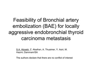Feasibility of Bronchial artery
embolization (BAE) for locally
aggressive endobronchial thyroid
carcinoma metastasis
S.A. Alzaabi, Z. Alsafran, A. Thuaimer, Y. Asiri, M.
Hazmi; Dammam/SA
The authors declare that there are no conflict of interest
 