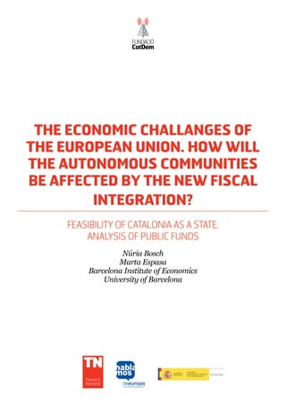 The economic challanges of
the European Union. How will
the autonomous communities
be affected by the new fiscal
        integration?
     Feasibility of Catalonia as a State.
         Analysis of Public funds
                   Núria Bosch
                  Marta Espasa
          Barcelona Institute of Economics
              University of Barcelona




         Transició
         Nacional
 