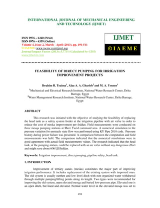 International Journal of Mechanical Engineering and Technology (IJMET), ISSN 0976 –
6340(Print), ISSN 0976 – 6359(Online) Volume 4, Issue 2, March - April (2013) © IAEME
494
FEASIBILITY OF DIRECT PUMPING FOR IRRIGATION
IMPROVEMENT PROJECTS
Ibrahim R. Teaima1
, Alaa A. A. Gharieb2
and M. A. Younes1
1
Mechanical and Electrical Research Institute, National Water Research Center, Delta
Barrage, Egypt
2
Water Management Research Institute, National Water Research Center, Delta Barrage,
Egypt
ABSTRACT
This research was initiated with the objective of studying the feasibility of replacing
the head tank as a safety system feeder at the irrigation pipeline with air valve in order to
reduce the cost of meska improvement per feddan. Field measurements were conducted on
three mesqa pumping stations at Meet Yazid command area. A numerical simulation to the
pressure variation for unsteady state flow was performed using KY Pipe 2010 code. Pressure
history during power failure was presented. A comparison between the computation and field
measurements was held. The comparison indicated that the numerical simulations were in
good agreement with actual field measurements values. The research indicated that the head
tank, at the pumping station, could be replaced with an air valve without any dangerous effect
and might save about 606 LE/feddan.
Keywords: Irrigation improvement, direct pumping, pipeline safety, head tank.
1. INTRODUCTION
Improvement of tertiary canals (meska) constitutes the major part of improving
irrigation performance. It includes replacement of the existing system with improved ones.
The old system is usually earthen and low level ditch with non-organized water withdrawal
through multiple pumping/lifting points along its length. Two types were recommended for
improving the old system, open elevated mesqa and buried low-pressure pipe. Elevated one is
an open ditch, but lined and elevated. Normal water level in the elevated mesqa was set to
INTERNATIONAL JOURNAL OF MECHANICAL ENGINEERING
AND TECHNOLOGY (IJMET)
ISSN 0976 – 6340 (Print)
ISSN 0976 – 6359 (Online)
Volume 4, Issue 2, March - April (2013), pp. 494-511
© IAEME: www.iaeme.com/ijmet.asp
Journal Impact Factor (2013): 5.7731 (Calculated by GISI)
www.jifactor.com
IJMET
© I A E M E
 