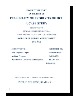 PROJECT REPORT 
ON THE TOPIC OF 
FEASIBILITY OF PRODUCTS OF HCL 
A CASE STUDY 
SUBMITTED TO 
PUNJABI UNIVERSITY, PATIALA 
IN THE PARTIAL FULFILLMENT OF THE DEGREE 
BACHELOR OF BUSINESS ADMINISTRATION 
(2012-2013) 
SUBMITTED TO: SUBMITTED BY: 
Prof. Deepshika Gupta Gursewak Singh 
Assistant Professor Roll No.4554 
Department of Commerce & Management BBA-6th Sem. 
Uni.Roll No. 
DEPARTMENT OF COMMERCE & MANAGEMENT 
PUBLIC COLLEGE, SAMANA 
1 
 