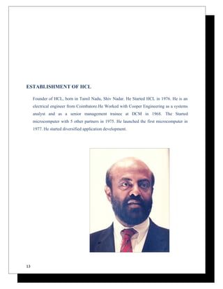 ESTABLISHMENT OF HCL 
Founder of HCL, born in Tamil Nadu, Shiv Nadar. He Started HCL in 1976. He is an 
electrical engineer from Coimbatore.He Worked with Cooper Engineering as a systems 
analyst and as a senior management trainee at DCM in 1968. The Started 
microcomputer with 5 other partners in 1975. He launched the first microcomputer in 
1977. He started diversified application development. 
13 
 