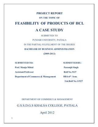 1 
PROJECT REPORT 
ON THE TOPIC OF 
FEASIBILITY OF PRODUCTS OF HCL 
A CASE STUDY 
SUBMITTED TO 
PUNJABI UNIVERSITY, PATIALA 
IN THE PARTIAL FULFILLMENT OF THE DEGREE 
BACHELOR OF BUSINESS ADMINISTRATION 
(2009-2012) 
SUBMITTED TO: SUBMITTED BY: 
Prof. Manju Mittal Paramjit Singh 
Assistant Professor Roll No.3127 
Department of Commerce & Management BBA-6th Sem. 
Uni.Roll No.11927 
DEPARTMENT OF COMMERCE & MANAGEMENT 
G.S.S.D.G.S KHALSA COLLEGE, PATIALA 
April 2012 
 