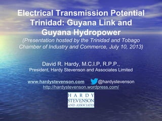 Electrical Transmission Potential
Trinidad: Guyana Link and
Guyana Hydropower
(Presentation hosted by the Trinidad and Tobago
Chamber of Industry and Commerce, July 10, 2013)
David R. Hardy, M.C.I.P, R.P.P.,
President, Hardy Stevenson and Associates Limited
www.hardystevenson.com @hardystevenson
http://hardystevenson.wordpress.com/
 