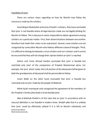 Feasibility of Ijma’ 
There are various views regarding on how far Muslim may follow the 
consensus made by the scholars. 
According to Muktazilah and some of Syiah’s scholars, they have concluded 
that ijma’ is not feasible where all legal decision made are not legally binding for 
Muslim to follow. This is because it seems impossible to obtain agreement among 
scholars on a particular matter. First, their distant locations between one another 
therefore had made their views to be unpractical. Second, some scholars are not 
recognized by some other Muslim who follows different school of thought. Third, 
it is difficult to distinguish between a true scholars and non-scholars and it cannot 
be ensured that they will not change their opinion before an ijma’ is reached. 
Zahiris and Imam Ahmad Hanbal concluded that ijma’ is feasible but 
restricted only ijma’ of the companions of Prophet Muhammad alone. For 
example, the ijma’ which states that 1/6 portion of the deceased shall be given to 
both the grandparents of deceased shall be permissible to follow. 
Imam Malik on the other hand concluded that ijma’ is feasible but 
restricted only to ijma’ made by the people of Madinah. 
While Syiah Imamiyyah only recognized the agreement of the members of 
the Prophet’s family (ahlul bait) is to be feasible ijma’. 
Abd al-Wahhab Khallaf is of the view that an ijma’ in accordance with its 
classical definition is not feasible in modern times. Khallaf adds that it is unlikely 
that ijma’ could be effectively utilized if it is left to Muslim individuals and 
Nelfi Amiera Mizan 
Multimedia University 
 
