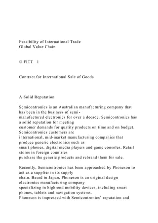 Feasibility of International Trade
Global Value Chain
© FITT 1
Contract for International Sale of Goods
A Solid Reputation
Semicontronics is an Australian manufacturing company that
has been in the business of semi-
manufactured electronics for over a decade. Semicontronics has
a solid reputation for meeting
customer demands for quality products on time and on budget.
Semicontronics customers are
international, mid-market manufacturing companies that
produce generic electronics such as
smart phones, digital media players and game consoles. Retail
stores in foreign countries
purchase the generic products and rebrand them for sale.
Recently, Semicontronics has been approached by Phoneson to
act as a supplier in its supply
chain. Based in Japan, Phoneson is an original design
electronics manufacturing company
specializing in high-end mobility devices, including smart
phones, tablets and navigation systems.
Phoneson is impressed with Semicontronics’ reputation and
 