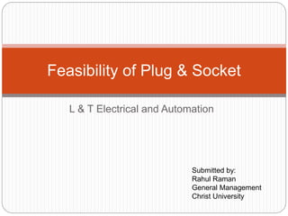 L & T Electrical and Automation
Feasibility of Plug & Socket
Submitted by:
Rahul Raman
General Management
Christ University
 