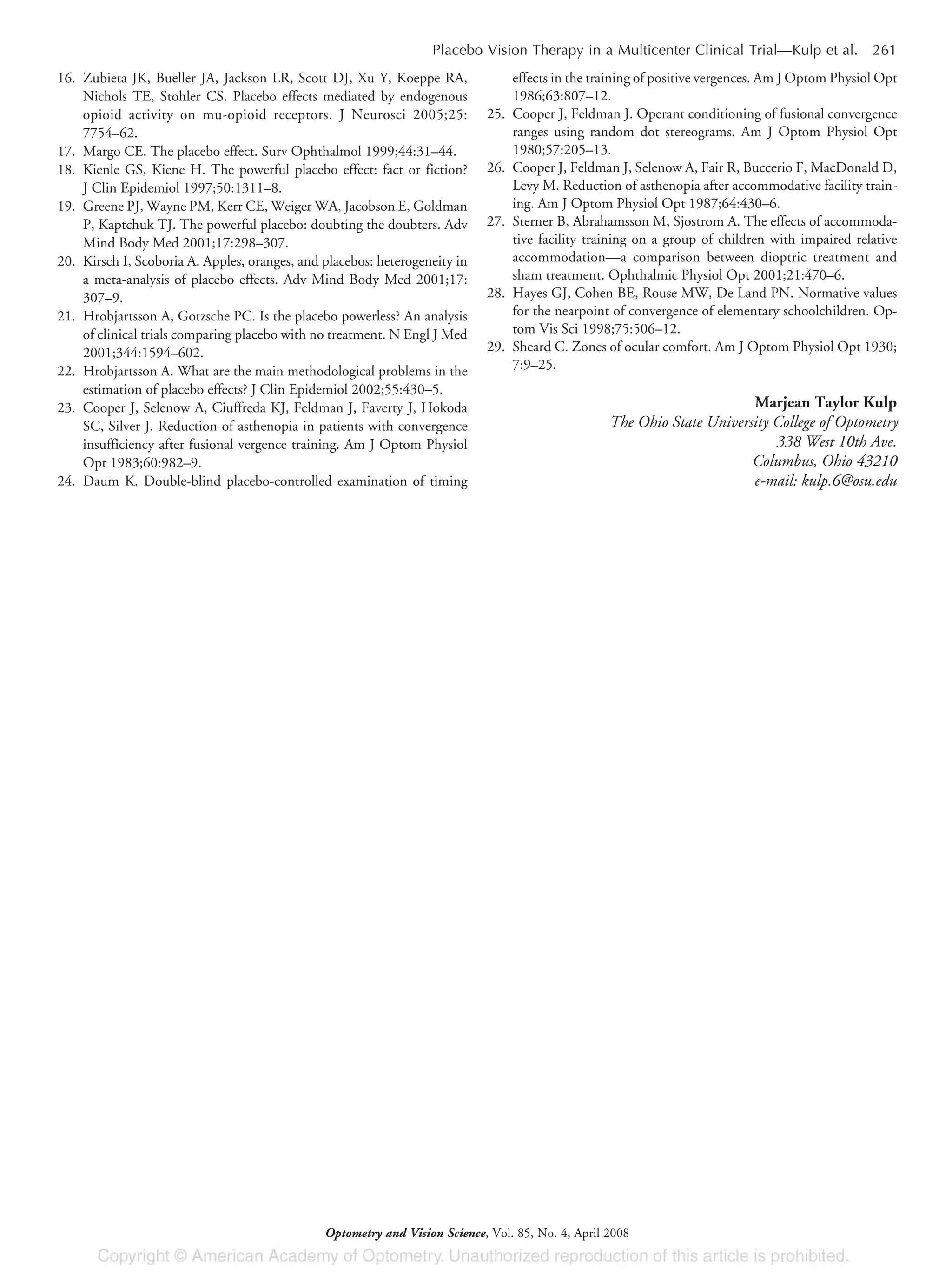 16. Zubieta JK, Bueller JA, Jackson LR, Scott DJ, Xu Y, Koeppe RA,
Nichols TE, Stohler CS. Placebo effects mediated by endogenous
opioid activity on mu-opioid receptors. J Neurosci 2005;25:
7754–62.
17. Margo CE. The placebo effect. Surv Ophthalmol 1999;44:31–44.
18. Kienle GS, Kiene H. The powerful placebo effect: fact or fiction?
J Clin Epidemiol 1997;50:1311–8.
19. Greene PJ, Wayne PM, Kerr CE, Weiger WA, Jacobson E, Goldman
P, Kaptchuk TJ. The powerful placebo: doubting the doubters. Adv
Mind Body Med 2001;17:298–307.
20. Kirsch I, Scoboria A. Apples, oranges, and placebos: heterogeneity in
a meta-analysis of placebo effects. Adv Mind Body Med 2001;17:
307–9.
21. Hrobjartsson A, Gotzsche PC. Is the placebo powerless? An analysis
of clinical trials comparing placebo with no treatment. N Engl J Med
2001;344:1594–602.
22. Hrobjartsson A. What are the main methodological problems in the
estimation of placebo effects? J Clin Epidemiol 2002;55:430–5.
23. Cooper J, Selenow A, Ciuffreda KJ, Feldman J, Faverty J, Hokoda
SC, Silver J. Reduction of asthenopia in patients with convergence
insufficiency after fusional vergence training. Am J Optom Physiol
Opt 1983;60:982–9.
24. Daum K. Double-blind placebo-controlled examination of timing
effects in the training of positive vergences. Am J Optom Physiol Opt
1986;63:807–12.
25. Cooper J, Feldman J. Operant conditioning of fusional convergence
ranges using random dot stereograms. Am J Optom Physiol Opt
1980;57:205–13.
26. Cooper J, Feldman J, Selenow A, Fair R, Buccerio F, MacDonald D,
Levy M. Reduction of asthenopia after accommodative facility train-
ing. Am J Optom Physiol Opt 1987;64:430–6.
27. Sterner B, Abrahamsson M, Sjostrom A. The effects of accommoda-
tive facility training on a group of children with impaired relative
accommodation—a comparison between dioptric treatment and
sham treatment. Ophthalmic Physiol Opt 2001;21:470–6.
28. Hayes GJ, Cohen BE, Rouse MW, De Land PN. Normative values
for the nearpoint of convergence of elementary schoolchildren. Op-
tom Vis Sci 1998;75:506–12.
29. Sheard C. Zones of ocular comfort. Am J Optom Physiol Opt 1930;
7:9–25.
Marjean Taylor Kulp
The Ohio State University College of Optometry
338 West 10th Ave.
Columbus, Ohio 43210
e-mail: kulp.6@osu.edu
Placebo Vision Therapy in a Multicenter Clinical Trial—Kulp et al. 261
Optometry and Vision Science, Vol. 85, No. 4, April 2008
 