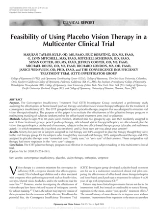 CLINICAL REPORT
Feasibility of Using Placebo Vision Therapy in a
Multicenter Clinical Trial
MARJEAN TAYLOR KULP, OD, MS, FAAO, ERIC BORSTING, OD, MS, FAAO,
G. LYNN MITCHELL, MAS, FAAO, MITCHELL SCHEIMAN, OD, FAAO,
SUSAN COTTER, OD, MS, FAAO, JEFFREY COOPER, OD, MS, FAAO,
MICHAEL ROUSE, OD, MS, FAAO, RICHARD LONDON, MA, OD, FAAO,
JANICE WENSVEEN, OD, PHD, FAAO, and THE CONVERGENCE INSUFFICIENCY
TREATMENT TRIAL (CITT) INVESTIGATOR GROUP
College of Optometry (MTK), and Optometry Coordinating Center (GLM), College of Optometry, The Ohio State University, Columbus,
Ohio, Southern California College of Optometry, Fullerton, California (EB, SC, MR), Eye Institute, Pennsylvania College of Optometry,
Philadelphia, Pennsylvania (MS), College of Optometry, State University of New York, New York, New York (JC), College of Optometry,
Pacific University, Portland, Oregon (RL), and College of Optometry, University of Houston, Houston, Texas (JW)
ABSTRACT
Purpose. The Convergence Insufficiency Treatment Trial (CITT) Investigator Group conducted a preliminary study
assessing the effectiveness of home-based push-up therapy and office-based vision therapy/orthoptics for the treatment of
convergence insufficiency (CI). The CITT group developed a placebo therapy program that was designed to simulate real
vision therapy/orthoptics. The purpose of this paper is to evaluate the effectiveness of this placebo therapy program in
maintaining masking of subjects randomized to the office-based treatment arms (real or placebo).
Methods. Subjects (ages 9 to 30 years) were enrolled, stratified into two groups by age, and then randomly assigned to
one of three treatment groups: pencil push-up therapy, office-based vision therapy/orthoptics, or office-based placebo
vision therapy/orthoptics. At the end of treatment, subjects in the two office-based therapy groups (placebo and real) were
asked: (1) which treatment do you think you received? and (2) how sure are you about your answer?
Results. Ninety-five percent of subjects assigned to real therapy and 83% assigned to placebo therapy thought they were
in the real therapy group. Of the subjects who thought they received real therapy, 90% assigned to real therapy and 89%
assigned to placebo therapy were “somewhat sure,” “pretty sure,” or “very sure” of their answer. Those assigned to real
therapy had more responses in the “very sure” category.
Conclusion. The CITT placebo therapy program was effective in maintaining subject masking in this multicenter clinical
trial.
(Optom Vis Sci 2008;85:255–261)
Key Words: convergence insufficiency, placebo, vision therapy, orthoptics, vergence
V
ision therapy is a common treatment for convergence in-
sufficiency (CI), a vergence disorder that affects approxi-
mately 5% of school-aged children and is often associated
with symptoms when performing near work such as double vision,
sore eyes, blurred vision, headaches, and/or the need to re-read the
same line.1–3
However, studies investigating the effectiveness of
vision therapy have been criticized because of inadequate controls
for subject masking.4,5
That is, the subject may improve because of
the expectation that the treatment will be effective. To address this
potential bias, the Convergence Insufficiency Treatment Trial
(CITT) Investigator group developed a placebo-based treatment
arm for use in a multicenter randomized clinical trial pilot com-
paring the effectiveness of office-based vision therapy/orthoptics
and home-based pencil push-ups as treatments for subjects 9 to 30
years of age with symptomatic CI.6,7
Patients may show clinical improvements that are not due to the
intervention itself, but instead are attributable to natural history,
regression to the mean, and/or “non-specific” treatment effects.8
The natural history of some diseases is to improve even without
treatment. Improvement from regression to the mean occurs when
1040-5488/08/8504-0255/0 VOL. 85, NO. 4, PP. 255–261
OPTOMETRY AND VISION SCIENCE
Copyright © 2008 American Academy of Optometry
Optometry and Vision Science, Vol. 85, No. 4, April 2008
 