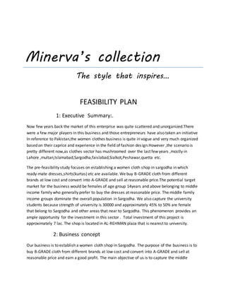 Minerva’s collection
The style that inspires…
FEASIBILITY PLAN
1: Executive Summary:.
Now few years back the market of this enterprise was quite scattered and unorganized.There
were a few major players in this business and those entrepreneurs have also taken an initiative
In reference to Pakistan,the women clothes business is quite in vogue and very much organized
based on their caprice and experience in the field of fashion design.However ,the scenario is
pretty different now,as clothes sector has mushroomed over the last few years ,mostly in
Lahore ,multan,Islamabad,Sargodha,faislabad,Sialkot,Peshawar,quetta etc.
The pre-feasibility study focuses on establishing a women cloth shop in sargodha in which
ready-mate dresses,shirts(kurtas) etc are available. We buy B-GRADE cloth from different
brands at low cost and convert into A-GRADE and sell at reasonable price.The potential target
market for the business would be females of age group 14years and above belonging to middle
income family who generally prefer to buy the dresses at reasonable price. The middle family
income groups dominate the overall population in Sargodha. We also capture the university
students because strength of university is 30000 and approximately 45% to 50% are female
that belong to Sargodha and other areas that near to Sargodha. This phenomenon provides an
ample opportunity for the investment in this sector . Total investment of this project is
approximately 7 lac. The shop is located in AL-REHMAN plaza that is nearest to university.
2: Business concept
Our business is to establish a women cloth shop in Sargodha. The purpose of the business is to
buy B-GRADE cloth from different brands at low cost and convert into A-GRADE and sell at
reasonable price and earn a good profit. The main objective of us is to capture the middle
 