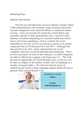 Marketing Plan
Industry Description
The US taxi and limousine services industry includes about
7,000 establishments (this includes single locations and multi-
location companies) with about $6 billion in combined annual
revenue. Taxis are located all around the United States and
generally operate in large metropolitan area. Growth in this
industry is medium depending on economic health that effects
travel and leisure spending as well as volatile fuel costs.
Expenditures for taxi service are forecast to grow at an annual
compound rate of 5% between 2013 and 2017. Although this
may growth seem slow, major opportunities lie in taxi
companies that have involved and dedicated marketing. There
are few economies of scale in this industry, so small companies
are able to effectively compete with large ones (1). This will
provide an opportunity for Total Package Taxi, in that we will
be able to compete in the market without fear of impeding on a
already saturated market. We will also heavily focus on
marketing and launch a large campaign against drunk driving to
generate buzz around Kansas City.
 
