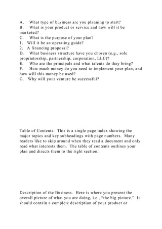 A. What type of business are you planning to start?
B. What is your product or service and how will it be
marketed?
C. What is the purpose of your plan?
1. Will it be an operating guide?
2. A financing proposal?
D. What business structure have you chosen (e.g., sole
proprietorship, partnership, corporation, LLC)?
E. Who are the principals and what talents do they bring?
F. How much money do you need to implement your plan, and
how will this money be used?
G. Why will your venture be successful?
Table of Contents. This is a single page index showing the
major topics and key subheadings with page numbers. Many
readers like to skip around when they read a document and only
read what interests them. The table of contents outlines your
plan and directs them to the right section.
Description of the Business. Here is where you present the
overall picture of what you are doing, i.e., “the big picture.” It
should contain a complete description of your product or
 