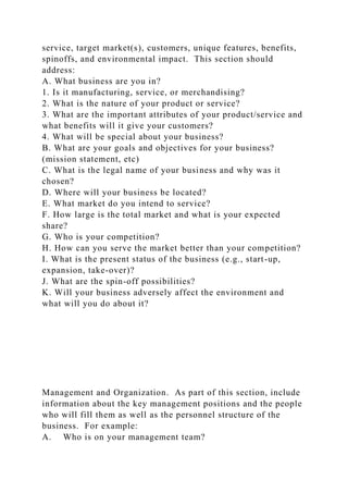 service, target market(s), customers, unique features, benefits,
spinoffs, and environmental impact. This section should
address:
A. What business are you in?
1. Is it manufacturing, service, or merchandising?
2. What is the nature of your product or service?
3. What are the important attributes of your product/service and
what benefits will it give your customers?
4. What will be special about your business?
B. What are your goals and objectives for your business?
(mission statement, etc)
C. What is the legal name of your business and why was it
chosen?
D. Where will your business be located?
E. What market do you intend to service?
F. How large is the total market and what is your expected
share?
G. Who is your competition?
H. How can you serve the market better than your competition?
I. What is the present status of the business (e.g., start-up,
expansion, take-over)?
J. What are the spin-off possibilities?
K. Will your business adversely affect the environment and
what will you do about it?
Management and Organization. As part of this section, include
information about the key management positions and the people
who will fill them as well as the personnel structure of the
business. For example:
A. Who is on your management team?
 