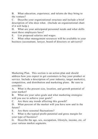B. What education, experience, and talents do they bring to
the venture?
C. Describe your organizational structure and include a brief
description of who does what. (Include an organizational chart
if it will help.)
D. What are your anticipated personnel needs and what skills
must these employees have?
E. List proposed salaries and wages.
F. What other management resources will be available to your
business (accountant, lawyer, board of directors or advisors)?
Marketing Plan. This section is an action plan and should
address how you expect to get customers to buy your product or
service. Include a description of your industry, target market(s),
competition, and distribution and marketing plans. Be sure to
consider:
A. What is the present size, location, and growth potential of
your market?
B. What are your sales goals and what marketing strategies
will you use to achieve your goals?
C. Are there any trends affecting this growth?
D. What percent of the market will you have now and in the
future?
E. Are there seasonal fluctuations?
F. What is the typical profit potential and gross margin for
your type of business?
G. Describe the age, sex, occupation, lifestyle, income, etc. of
your various market segments.
 