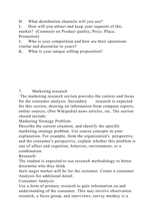 H. What distribution channels will you use?
I. How will you attract and keep your segment of this
market? (Comment on Product quality; Price; Place;
Promotion)
J. Who is your competition and how are their operations
similar and dissimilar to yours?
K. What is your unique selling proposition?
7. Marketing research
The marketing research section provides the context and focus
for the consumer analysis. Secondary research is expected
for this section, drawing on information from company reports,
online sources, (Not Wikipedia) news articles, etc. The section
should include:
Marketing Strategy Problem:
Describe the current situation, and identify the specific
marketing strategy problem. Use course concepts in your
explanation. For example, from the organization's perspective
and the consumer's perspective, explain whether this problem is
one of affect and cognition, behavior, environment, or a
combination.
Research:
The student is expected to use research methodology to better
determine who they think
their target market will be for the customer. Create a consumer
Analysis for additional detail.
Consumer Analysis
Use a form of primary research to gain information on and
understanding of the consumer. This may involve observation
research, a focus group, and interviews; survey monkey is a
 