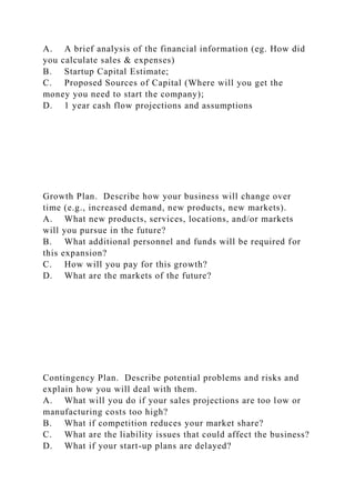 A. A brief analysis of the financial information (eg. How did
you calculate sales & expenses)
B. Startup Capital Estimate;
C. Proposed Sources of Capital (Where will you get the
money you need to start the company);
D. 1 year cash flow projections and assumptions
Growth Plan. Describe how your business will change over
time (e.g., increased demand, new products, new markets).
A. What new products, services, locations, and/or markets
will you pursue in the future?
B. What additional personnel and funds will be required for
this expansion?
C. How will you pay for this growth?
D. What are the markets of the future?
Contingency Plan. Describe potential problems and risks and
explain how you will deal with them.
A. What will you do if your sales projections are too low or
manufacturing costs too high?
B. What if competition reduces your market share?
C. What are the liability issues that could affect the business?
D. What if your start-up plans are delayed?
 