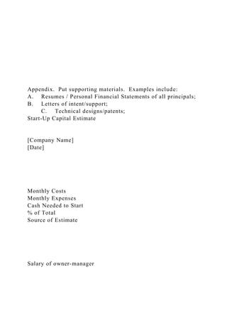 Appendix. Put supporting materials. Examples include:
A. Resumes / Personal Financial Statements of all principals;
B. Letters of intent/support;
C. Technical designs/patents;
Start-Up Capital Estimate
[Company Name]
[Date]
Monthly Costs
Monthly Expenses
Cash Needed to Start
% of Total
Source of Estimate
Salary of owner-manager
 
