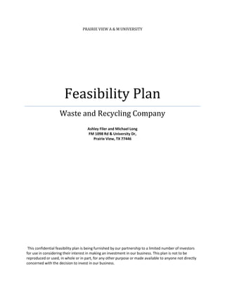 PRAIRIE VIEW A & M UNIVERSITY




                       Feasibility Plan
                    Waste and Recycling Company
                                      Ashley Filer and Michael Long
                                      FM 1098 Rd & University Dr,
                                         Prairie View, TX 77446




 This confidential feasibility plan is being furnished by our partnership to a limited number of investors
for use in considering their interest in making an investment in our business. This plan is not to be
reproduced or used, in whole or in part, for any other purpose or made available to anyone not directly
concerned with the decision to invest in our business.
 