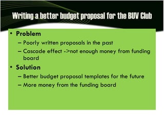 Writing a better budget proposal for the BUV Club Problem Poorly written proposals in the past Cascade effect ->not enough money from funding board Solution Better budget proposal templates for the future More money from the funding board 