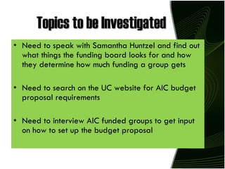 Topics to be Investigated Need to speak with Samantha Huntzel and find out what things the funding board looks for and how they determine how much funding a group gets Need to search on the UC website for AIC budget proposal requirements Need to interview AIC funded groups to get input on how to set up the budget proposal 