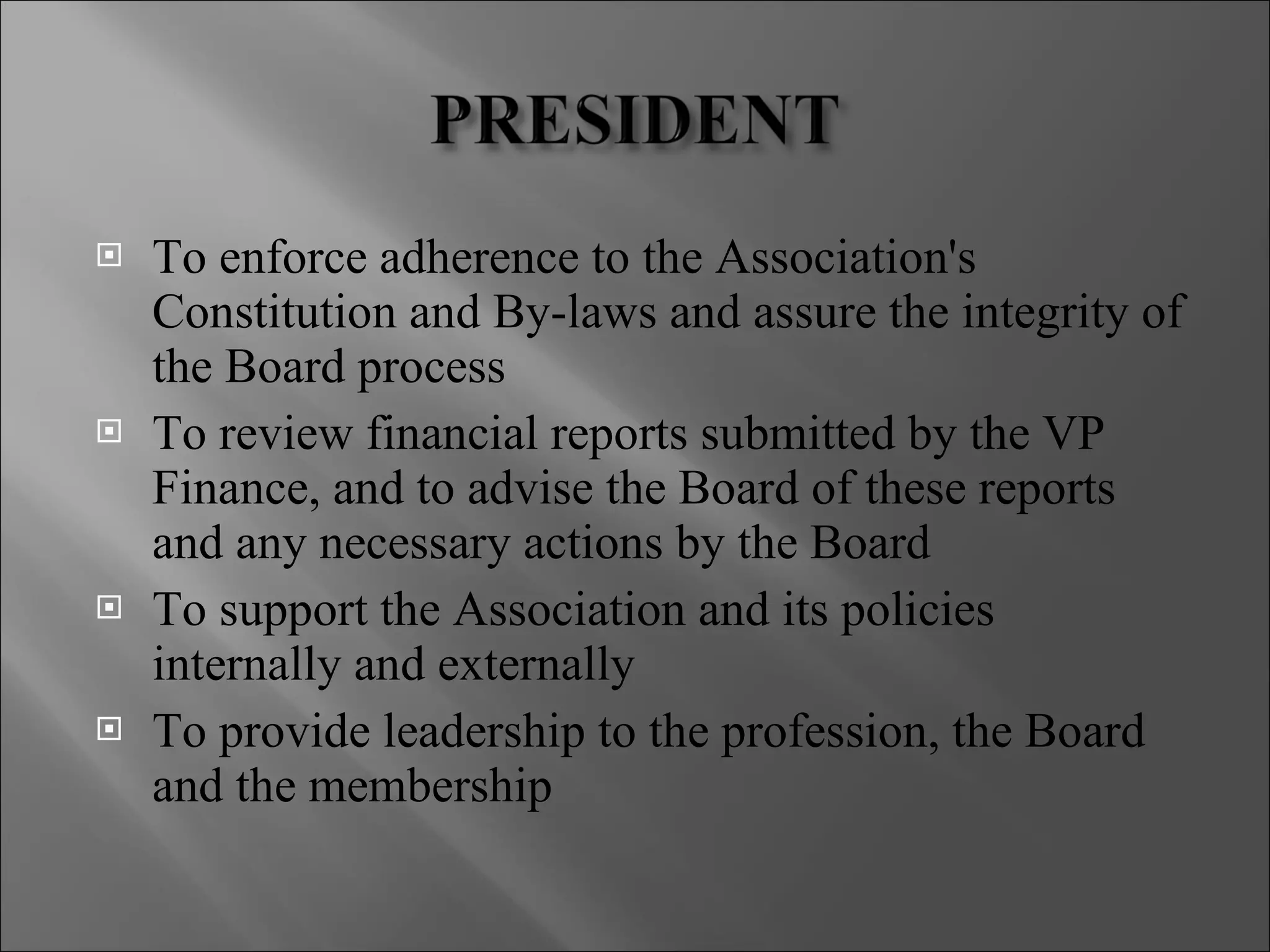 To enforce adherence to the Association's Constitution and By-laws and assure the integrity of the Board process To review financial reports submitted by the VP Finance, and to advise the Board of these reports and any necessary actions by the Board To support the Association and its policies internally and externally To provide leadership to the profession, the Board and the membership 