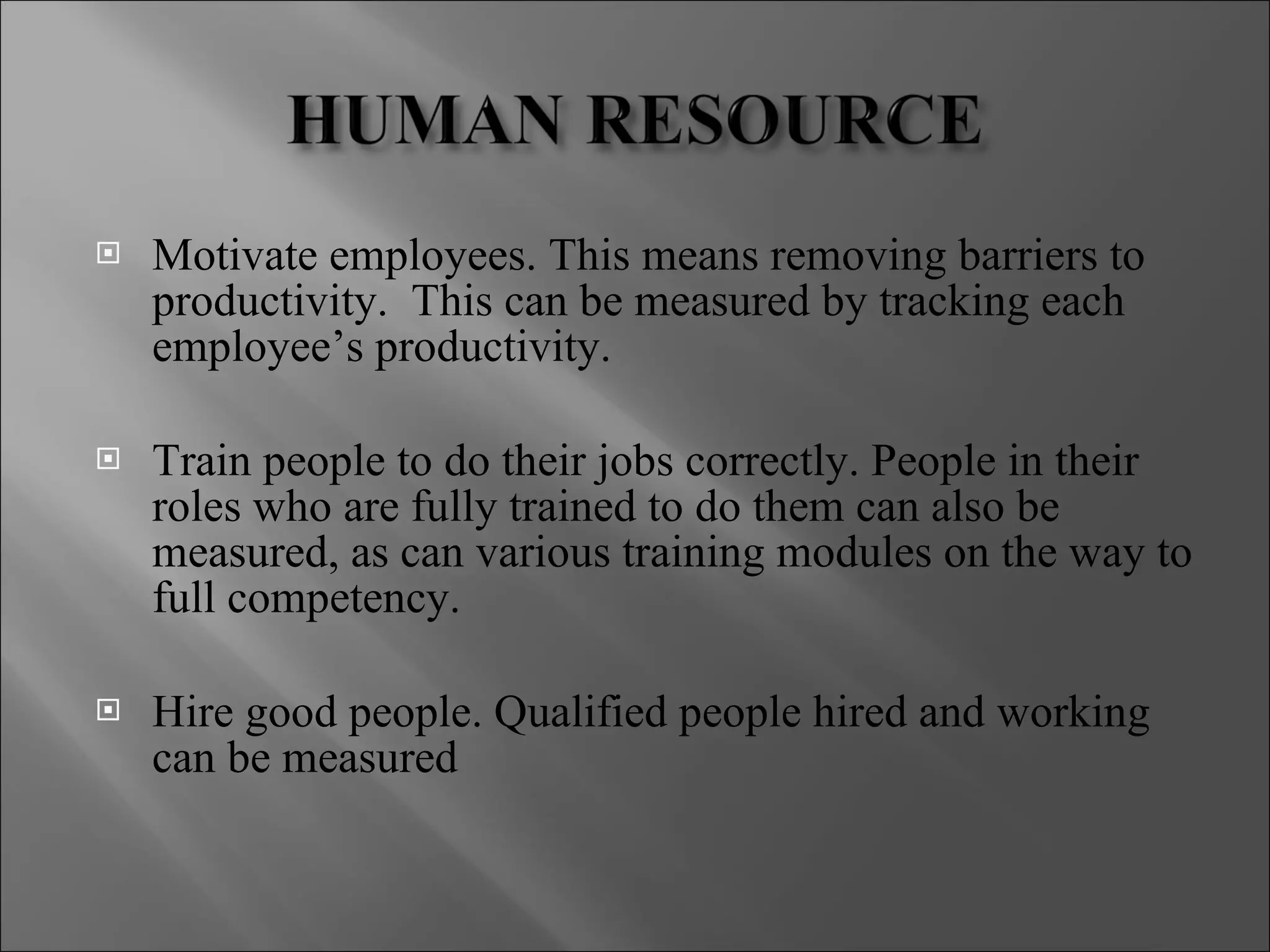 Motivate employees. This means removing barriers to productivity.  This can be measured by tracking each employee’s productivity. Train people to do their jobs correctly. People in their roles who are fully trained to do them can also be measured, as can various training modules on the way to full competency. Hire good people. Qualified people hired and working can be measured 