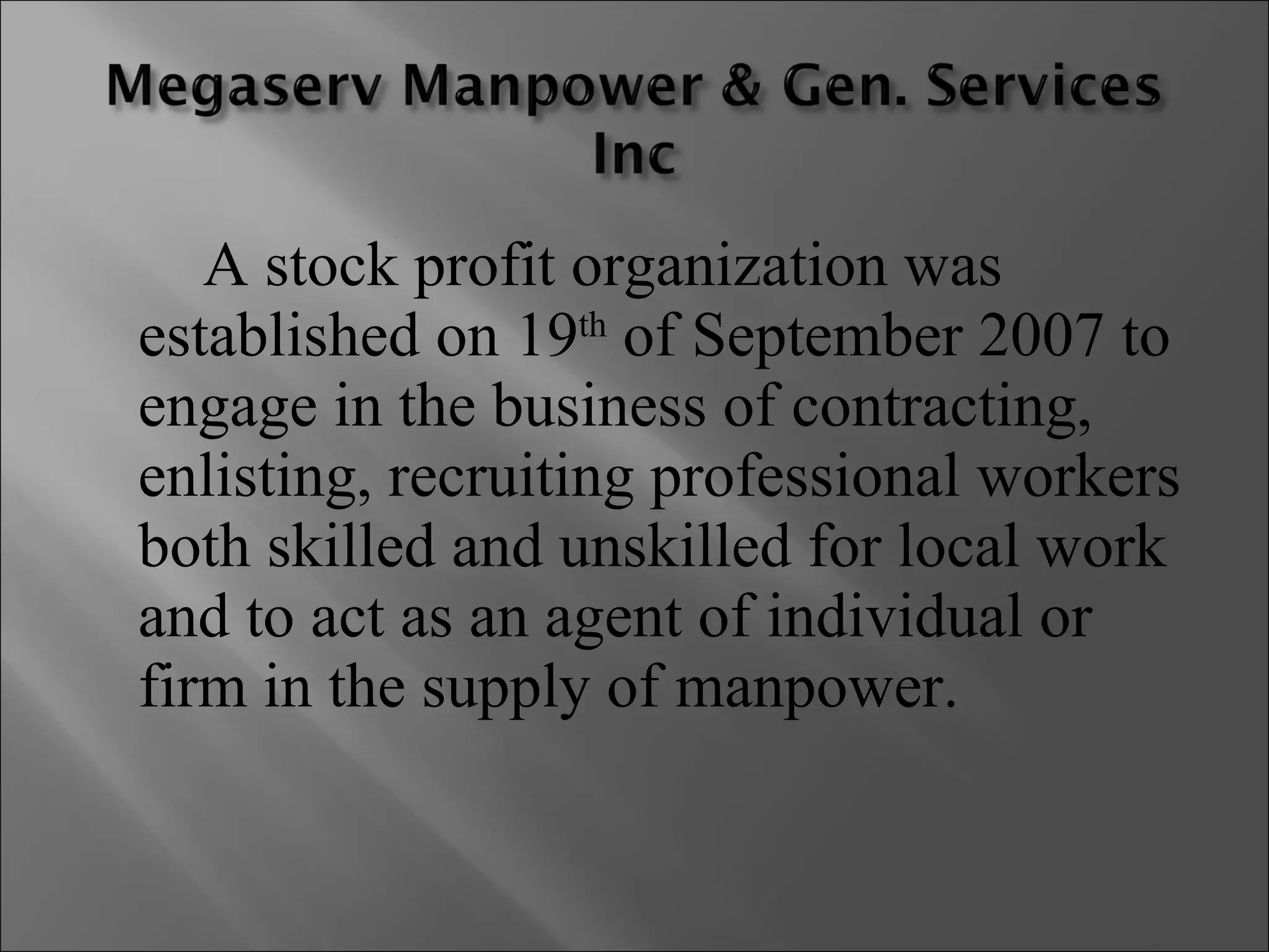 A stock profit organization was established on 19 th  of September 2007 to engage in the business of contracting, enlisting, recruiting professional workers both skilled and unskilled for local work and to act as an agent of individual or firm in the supply of manpower. 