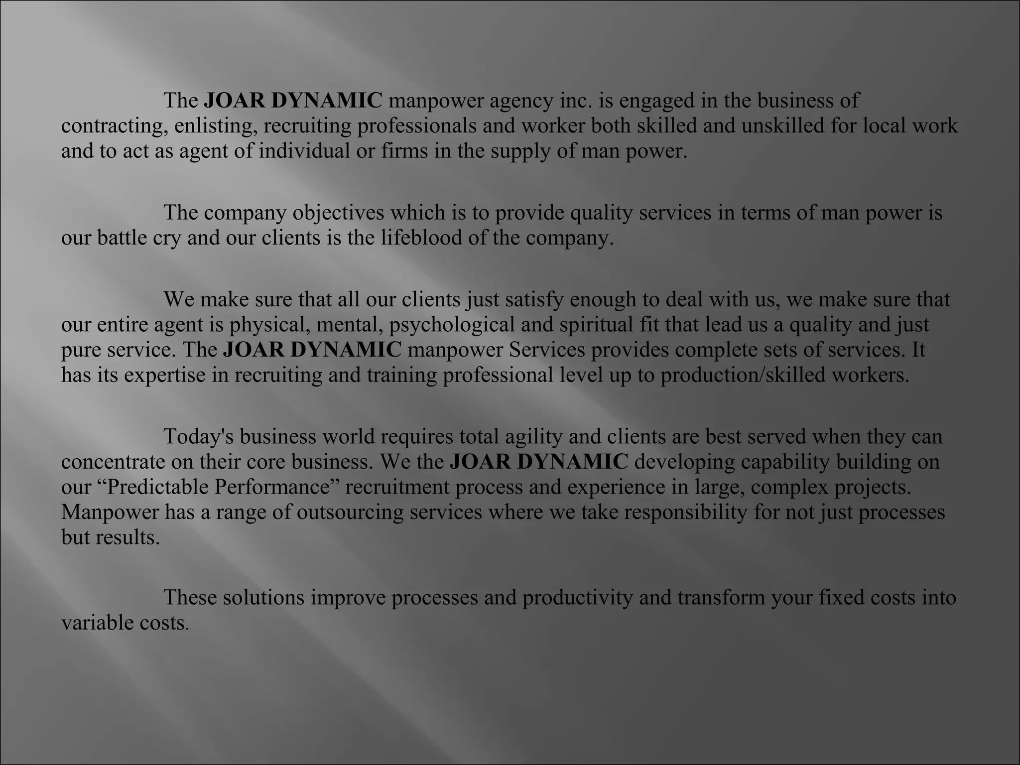 The  JOAR DYNAMIC  manpower agency inc. is engaged in the business of contracting, enlisting, recruiting professionals and worker both skilled and unskilled for local work and to act as agent of individual or firms in the supply of man power.  The company objectives which is to provide quality services in terms of man power is our battle cry and our clients is the lifeblood of the company. We make sure that all our clients just satisfy enough to deal with us, we make sure that our entire agent is physical, mental, psychological and spiritual fit that lead us a quality and just pure service. The  JOAR DYNAMIC  manpower Services provides complete sets of services. It has its expertise in recruiting and training professional level up to production/skilled workers. Today's business world requires total agility and clients are best served when they can concentrate on their core business. We the  JOAR DYNAMIC  developing capability building on our “Predictable Performance” recruitment process and experience in large, complex projects. Manpower has a range of outsourcing services where we take responsibility for not just processes but results.   These solutions improve processes and productivity and transform your fixed costs into variable costs . 