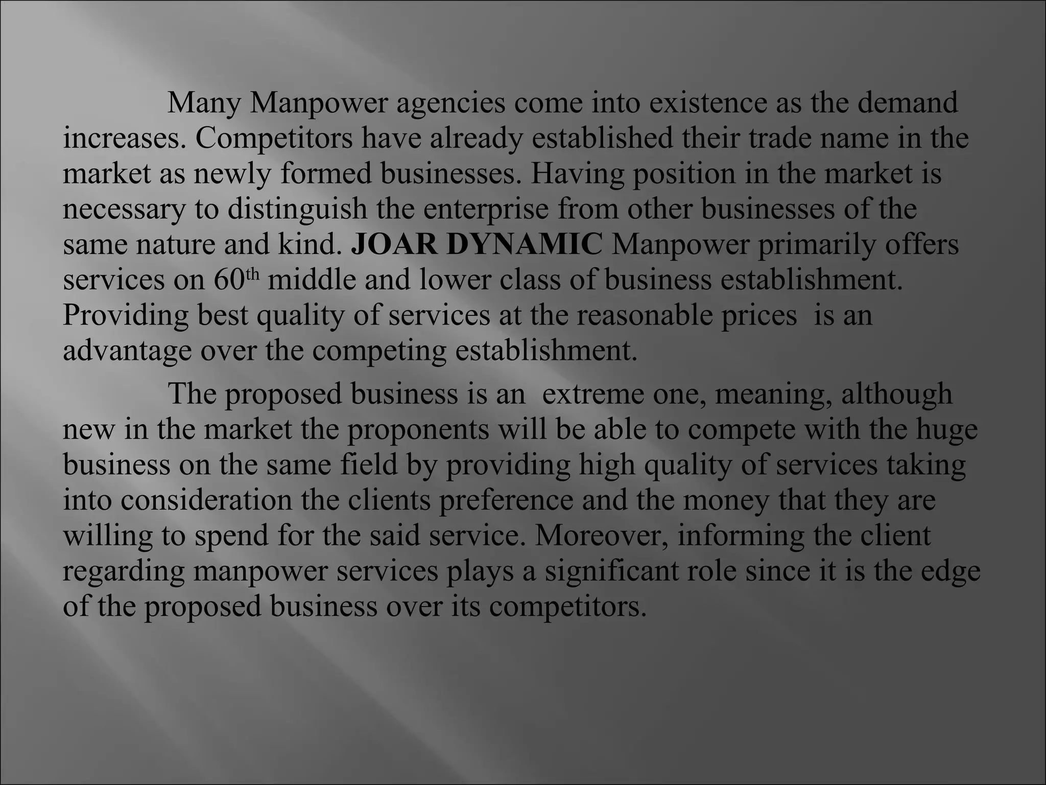 Many Manpower agencies come into existence as the demand increases. Competitors have already established their trade name in the market as newly formed businesses. Having position in the market is necessary to distinguish the enterprise from other businesses of the same nature and kind.  JOAR DYNAMIC  Manpower primarily offers services on 60 th  middle and lower class of business establishment. Providing best quality of services at the reasonable prices  is an advantage over the competing establishment. The proposed business is an  extreme one, meaning, although new in the market the proponents will be able to compete with the huge business on the same field by providing high quality of services taking into consideration the clients preference and the money that they are willing to spend for the said service. Moreover, informing the client regarding manpower services plays a significant role since it is the edge of the proposed business over its competitors. 
