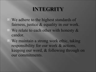 We adhere to the highest standards of fairness, justice & equality in our work. We relate to each other with honesty & candor. We maintain a strong work ethic, taking responsibility for our work & actions, keeping our word, & following through on our commitments. 