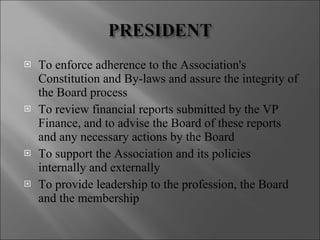 To enforce adherence to the Association's Constitution and By-laws and assure the integrity of the Board process To review financial reports submitted by the VP Finance, and to advise the Board of these reports and any necessary actions by the Board To support the Association and its policies internally and externally To provide leadership to the profession, the Board and the membership 