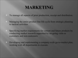 To manage all aspects of print production, receipt and distribution. Managing the entire product line life cycle from strategic planning to tactical activities Specifying market requirements for current and future products by conducting market research supported by on-going visits to customers and non-customers Developing and implementing a company-wide go-to-market plan, working with all departments to execute. 