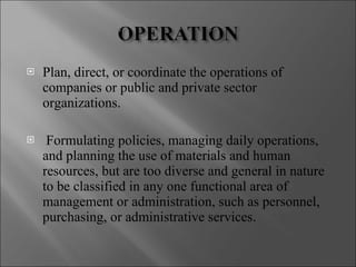Plan, direct, or coordinate the operations of companies or public and private sector organizations.  Formulating policies, managing daily operations, and planning the use of materials and human resources, but are too diverse and general in nature to be classified in any one functional area of management or administration, such as personnel, purchasing, or administrative services.  