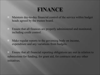 Maintain day-to-day financial control of the service within budget heads agreed by the trustee board. Ensure that all finances are properly administered and monitored, including credit control. Make regular reports to the governing body on income, expenditure and any variations from budgets. Ensure that all financial reporting obligations are met in relation to submissions for funding, for grant aid, for contracts and any other initiatives. 