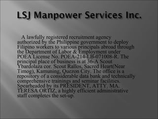 A lawfully registered recruitment agency authorized by the Philippine government to deploy Filipino workers to various principals abroad through the Department of Labor & Employment under POEA License No. POEA-214-LB-071008-R. The principal place of business is at 36-A Scout Ybardolaza cor. Scout Rallos, Sacred Heart(Near Timog), Kamuning, Quezon City. The office is a repository of a considerable data bank and technically comprehensive trainings and seminar facilities. Spearheaded by its PRESIDENT, ATTY. MA. TERESA ORTIZ, a highly efficient administrative staff completes the set-up . 