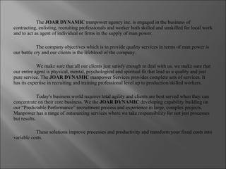 The  JOAR DYNAMIC  manpower agency inc. is engaged in the business of contracting, enlisting, recruiting professionals and worker both skilled and unskilled for local work and to act as agent of individual or firms in the supply of man power.  The company objectives which is to provide quality services in terms of man power is our battle cry and our clients is the lifeblood of the company. We make sure that all our clients just satisfy enough to deal with us, we make sure that our entire agent is physical, mental, psychological and spiritual fit that lead us a quality and just pure service. The  JOAR DYNAMIC  manpower Services provides complete sets of services. It has its expertise in recruiting and training professional level up to production/skilled workers. Today's business world requires total agility and clients are best served when they can concentrate on their core business. We the  JOAR DYNAMIC  developing capability building on our “Predictable Performance” recruitment process and experience in large, complex projects. Manpower has a range of outsourcing services where we take responsibility for not just processes but results.   These solutions improve processes and productivity and transform your fixed costs into variable costs . 