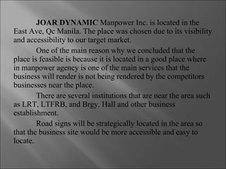 JOAR DYNAMIC  Manpower Inc. is located in the East Ave, Qc Manila. The place was chosen due to its visibility and accessibility to our target market. One of the main reason why we concluded that the place is feasible is because it is located in a good place where in manpower agency is one of the main services that the business will render is not being rendered by the competitors businesses near the place. There are several institutions that are near the area such as LRT, LTFRB, and Brgy. Hall and other business establishment. Road signs will be strategically located in the area so that the business site would be more accessible and easy to locate. 