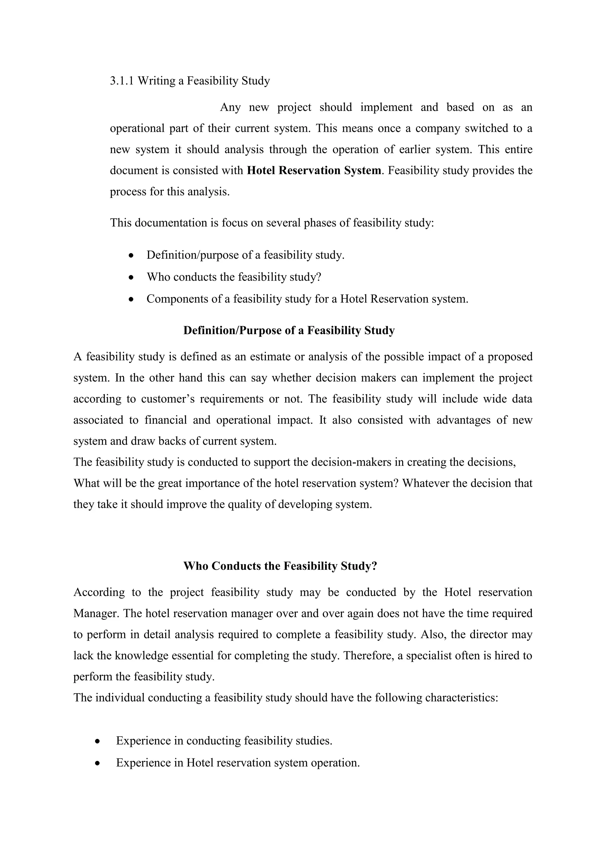 3.1.1 Writing a Feasibility Study

                                 Any new project should implement and based on as an
       operational part of their current system. This means once a company switched to a
       new system it should analysis through the operation of earlier system. This entire
       document is consisted with Hotel Reservation System. Feasibility study provides the
       process for this analysis.

       This documentation is focus on several phases of feasibility study:

               Definition/purpose of a feasibility study.
               Who conducts the feasibility study?
               Components of a feasibility study for a Hotel Reservation system.

                       Definition/Purpose of a Feasibility Study

A feasibility study is defined as an estimate or analysis of the possible impact of a proposed
system. In the other hand this can say whether decision makers can implement the project
according to customer’s requirements or not. The feasibility study will include wide data
associated to financial and operational impact. It also consisted with advantages of new
system and draw backs of current system.
The feasibility study is conducted to support the decision-makers in creating the decisions,
What will be the great importance of the hotel reservation system? Whatever the decision that
they take it should improve the quality of developing system.




                       Who Conducts the Feasibility Study?

According to the project feasibility study may be conducted by the Hotel reservation
Manager. The hotel reservation manager over and over again does not have the time required
to perform in detail analysis required to complete a feasibility study. Also, the director may
lack the knowledge essential for completing the study. Therefore, a specialist often is hired to
perform the feasibility study.
The individual conducting a feasibility study should have the following characteristics:


         Experience in conducting feasibility studies.
         Experience in Hotel reservation system operation.
 