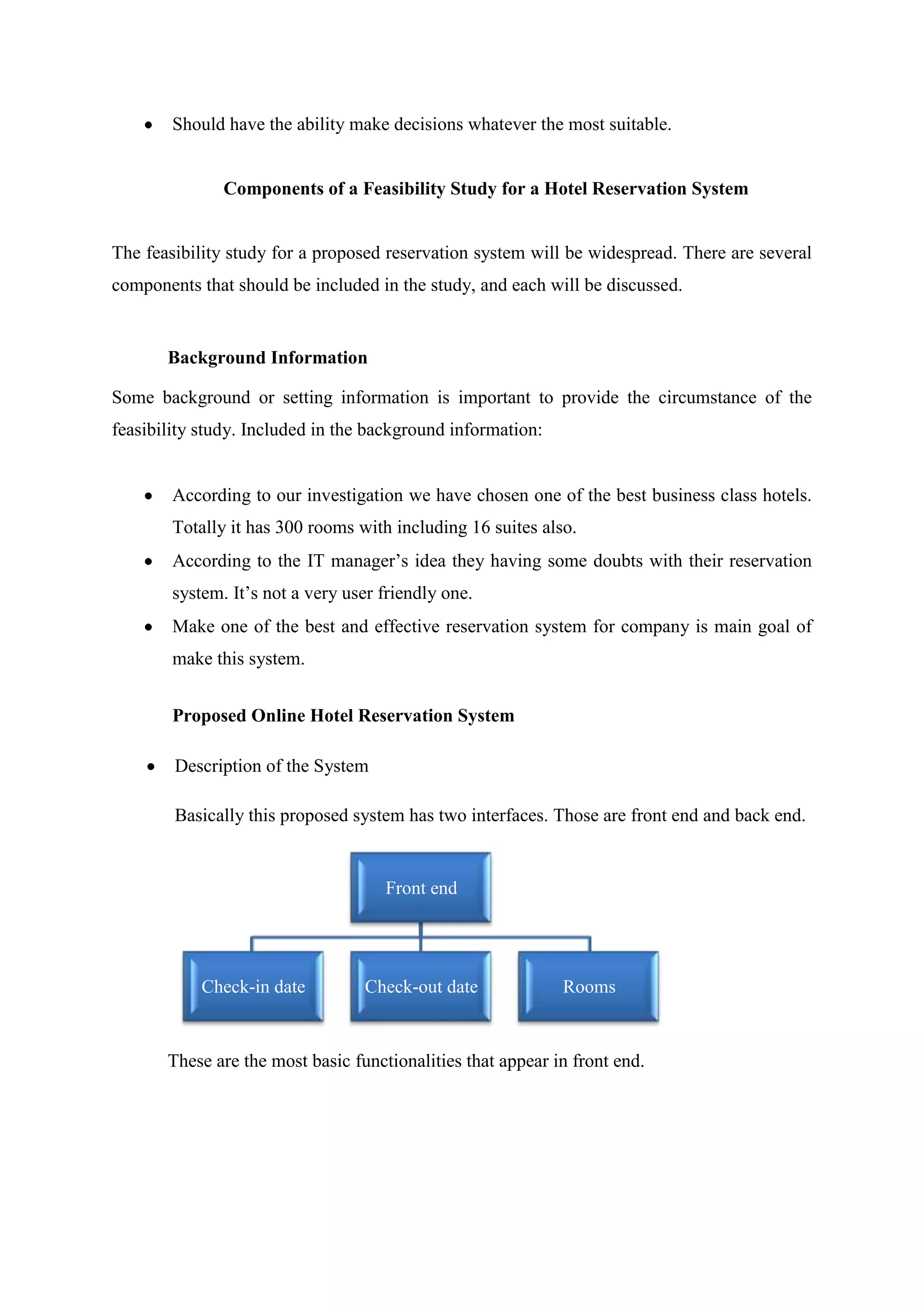 Should have the ability make decisions whatever the most suitable.


               Components of a Feasibility Study for a Hotel Reservation System


The feasibility study for a proposed reservation system will be widespread. There are several
components that should be included in the study, and each will be discussed.


       Background Information

Some background or setting information is important to provide the circumstance of the
feasibility study. Included in the background information:


        According to our investigation we have chosen one of the best business class hotels.
        Totally it has 300 rooms with including 16 suites also.
        According to the IT manager’s idea they having some doubts with their reservation
        system. It’s not a very user friendly one.
        Make one of the best and effective reservation system for company is main goal of
        make this system.


        Proposed Online Hotel Reservation System

        Description of the System

        Basically this proposed system has two interfaces. Those are front end and back end.


                                     Front end




            Check-in date         Check-out date             Rooms


       These are the most basic functionalities that appear in front end.
 