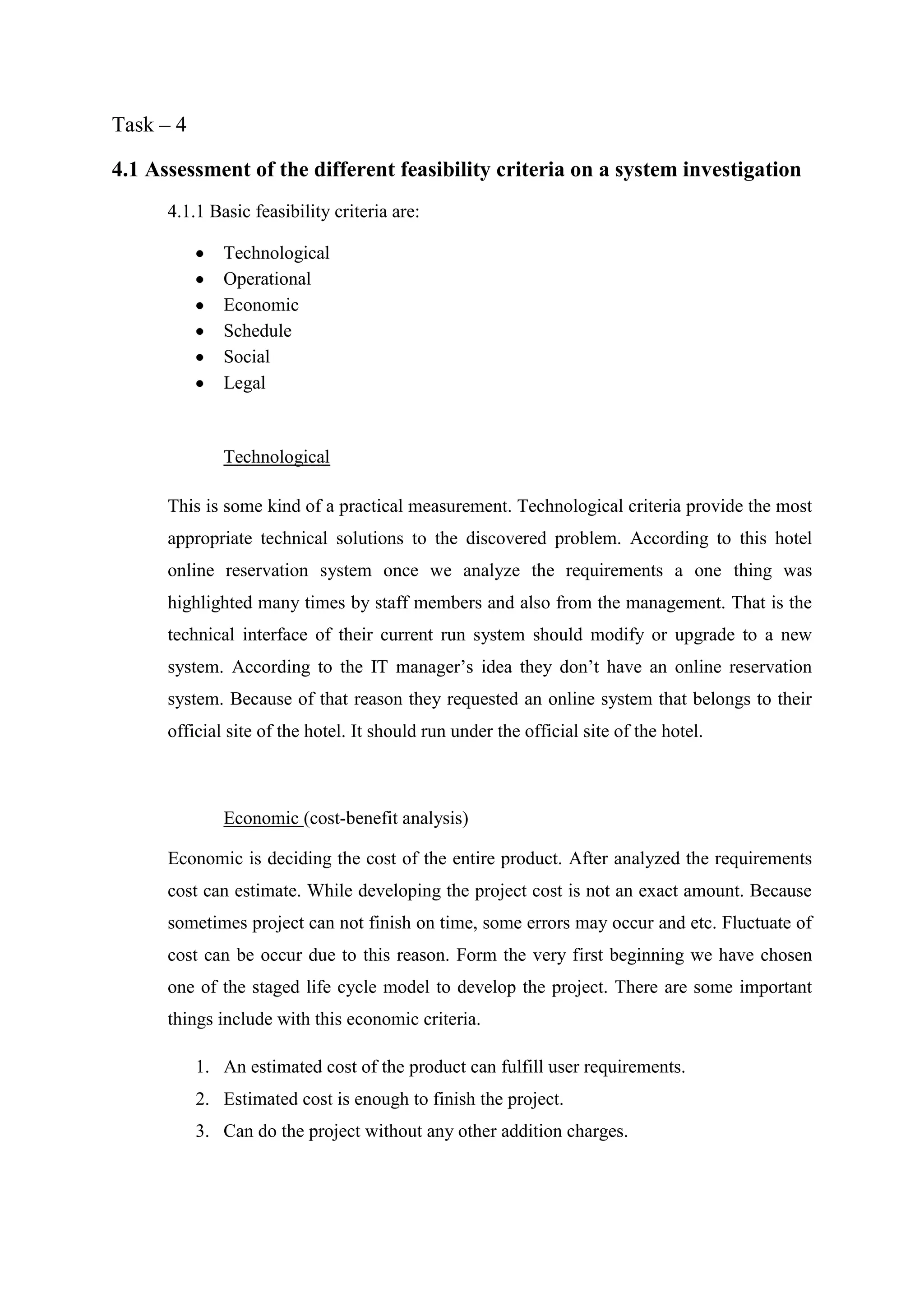 Task – 4

4.1 Assessment of the different feasibility criteria on a system investigation
      4.1.1 Basic feasibility criteria are:

              Technological
              Operational
              Economic
              Schedule
              Social
              Legal


              Technological

      This is some kind of a practical measurement. Technological criteria provide the most
      appropriate technical solutions to the discovered problem. According to this hotel
      online reservation system once we analyze the requirements a one thing was
      highlighted many times by staff members and also from the management. That is the
      technical interface of their current run system should modify or upgrade to a new
      system. According to the IT manager’s idea they don’t have an online reservation
      system. Because of that reason they requested an online system that belongs to their
      official site of the hotel. It should run under the official site of the hotel.



              Economic (cost-benefit analysis)

      Economic is deciding the cost of the entire product. After analyzed the requirements
      cost can estimate. While developing the project cost is not an exact amount. Because
      sometimes project can not finish on time, some errors may occur and etc. Fluctuate of
      cost can be occur due to this reason. Form the very first beginning we have chosen
      one of the staged life cycle model to develop the project. There are some important
      things include with this economic criteria.

           1. An estimated cost of the product can fulfill user requirements.
           2. Estimated cost is enough to finish the project.
           3. Can do the project without any other addition charges.
 