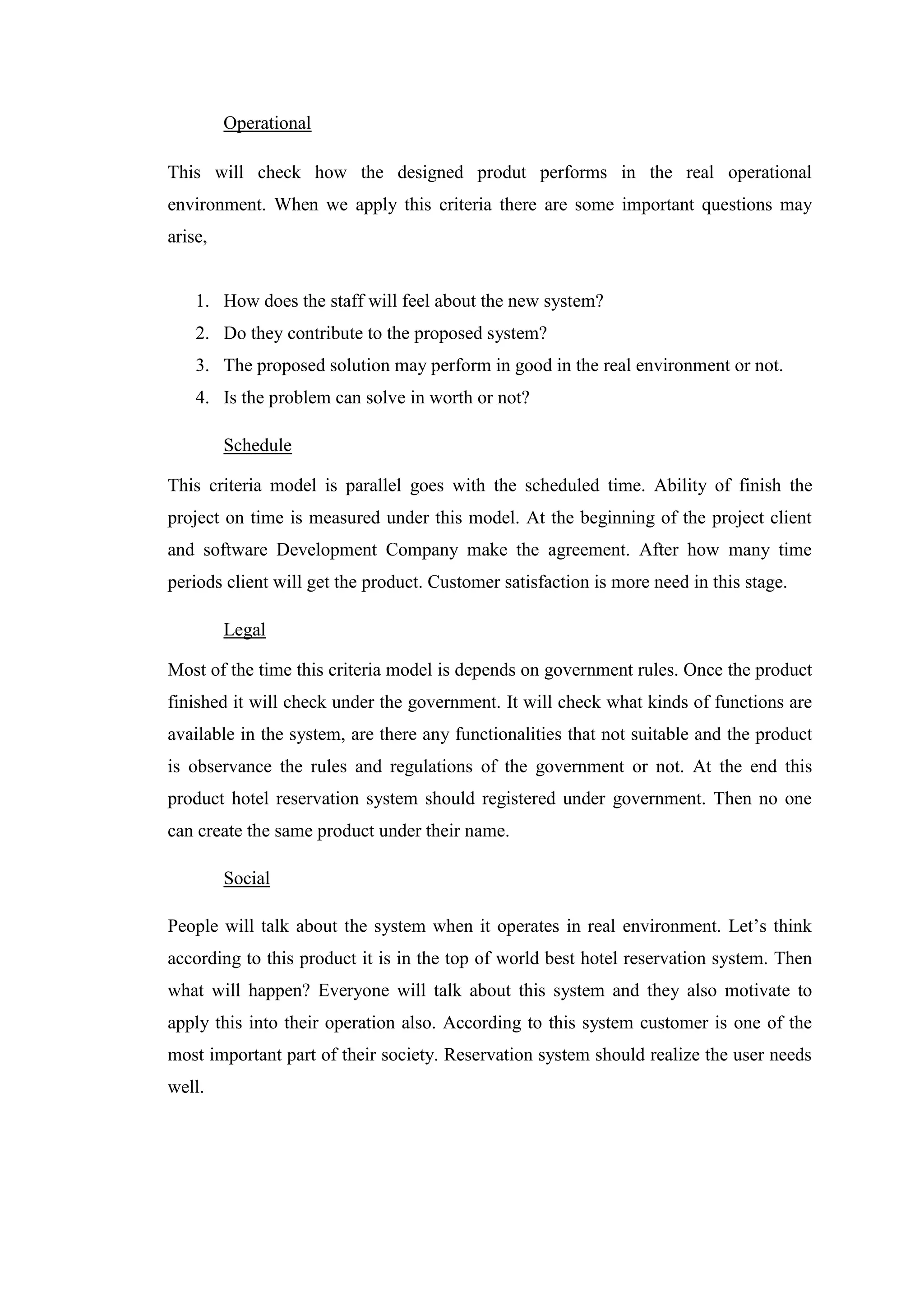 Operational

This will check how the designed produt performs in the real operational
environment. When we apply this criteria there are some important questions may
arise,


    1. How does the staff will feel about the new system?
    2. Do they contribute to the proposed system?
    3. The proposed solution may perform in good in the real environment or not.
    4. Is the problem can solve in worth or not?

         Schedule

This criteria model is parallel goes with the scheduled time. Ability of finish the
project on time is measured under this model. At the beginning of the project client
and software Development Company make the agreement. After how many time
periods client will get the product. Customer satisfaction is more need in this stage.

         Legal

Most of the time this criteria model is depends on government rules. Once the product
finished it will check under the government. It will check what kinds of functions are
available in the system, are there any functionalities that not suitable and the product
is observance the rules and regulations of the government or not. At the end this
product hotel reservation system should registered under government. Then no one
can create the same product under their name.

         Social

People will talk about the system when it operates in real environment. Let’s think
according to this product it is in the top of world best hotel reservation system. Then
what will happen? Everyone will talk about this system and they also motivate to
apply this into their operation also. According to this system customer is one of the
most important part of their society. Reservation system should realize the user needs
well.
 