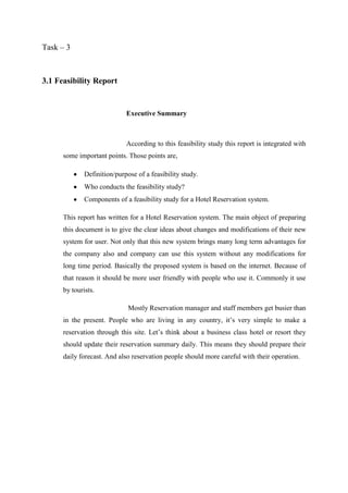 Task – 3



3.1 Feasibility Report


                             Executive Summary



                             According to this feasibility study this report is integrated with
      some important points. Those points are,

              Definition/purpose of a feasibility study.
              Who conducts the feasibility study?
              Components of a feasibility study for a Hotel Reservation system.

      This report has written for a Hotel Reservation system. The main object of preparing
      this document is to give the clear ideas about changes and modifications of their new
      system for user. Not only that this new system brings many long term advantages for
      the company also and company can use this system without any modifications for
      long time period. Basically the proposed system is based on the internet. Because of
      that reason it should be more user friendly with people who use it. Commonly it use
      by tourists.

                              Mostly Reservation manager and staff members get busier than
      in the present. People who are living in any country, it’s very simple to make a
      reservation through this site. Let’s think about a business class hotel or resort they
      should update their reservation summary daily. This means they should prepare their
      daily forecast. And also reservation people should more careful with their operation.
 
