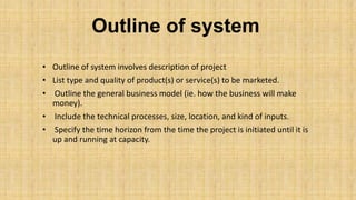 Outline of system
• Outline of system involves description of project
• List type and quality of product(s) or service(s) to be marketed.
• Outline the general business model (ie. how the business will make
money).
• Include the technical processes, size, location, and kind of inputs.
• Specify the time horizon from the time the project is initiated until it is
up and running at capacity.

 