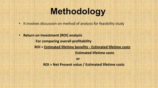 Methodology
• It involves discussion on method of analysis for feasibility study
• Return on Investment (ROI) analysis
For comparing overall profitability

ROI = Estimated lifetime benefits - Estimated lifetime costs
Estimated lifetime costs
or
ROI = Net Present value / Estimated lifetime costs

 